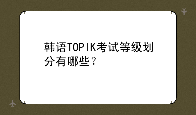 韩语TOPIK考试等级划分有哪些？