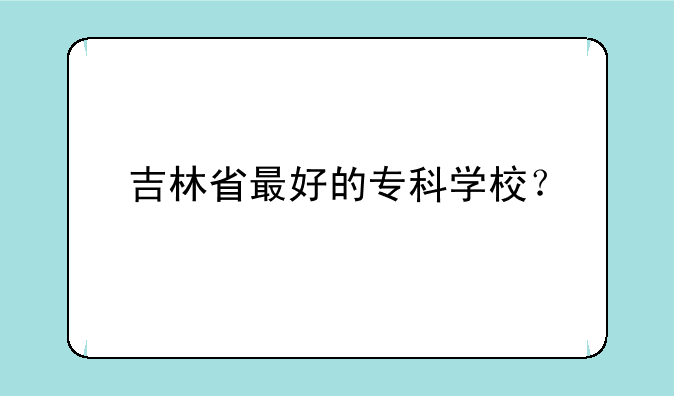 吉林省最好的专科学校？