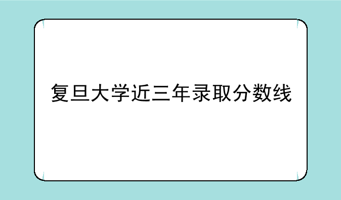复旦大学近三年录取分数线