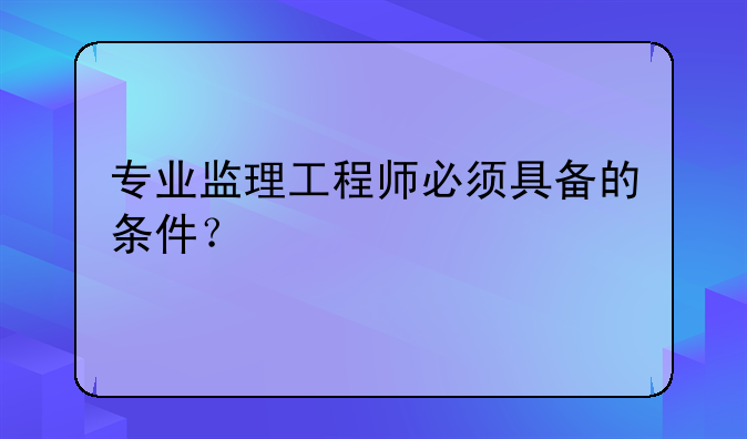 专业监理工程师必须具备的条件？
