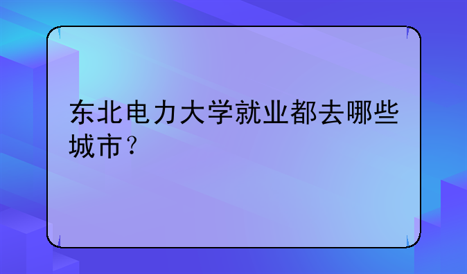 东北电力大学就业都去哪些城市？