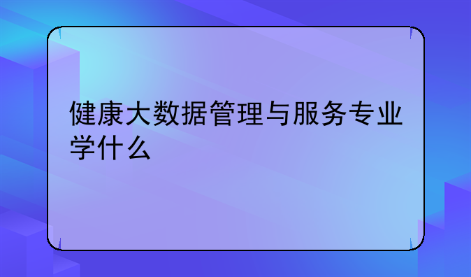 健康大数据管理与服务专业学什么