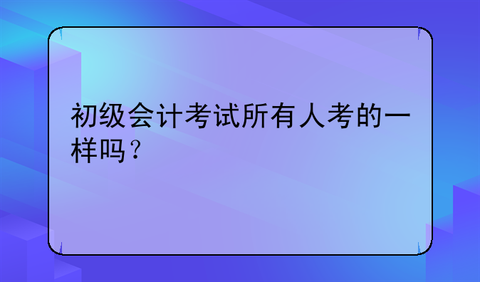 初级会计考试所有人考的一样吗？