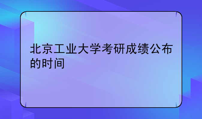北京工业大学考研成绩公布的时间