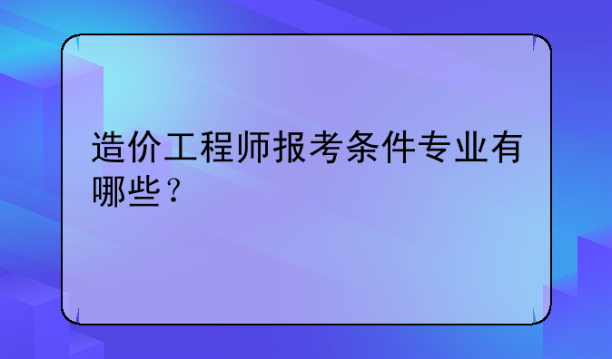 造价工程师报考条件专业有哪些？