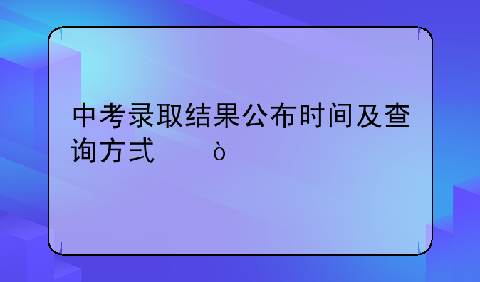 中考录取结果公布时间及查询方式？