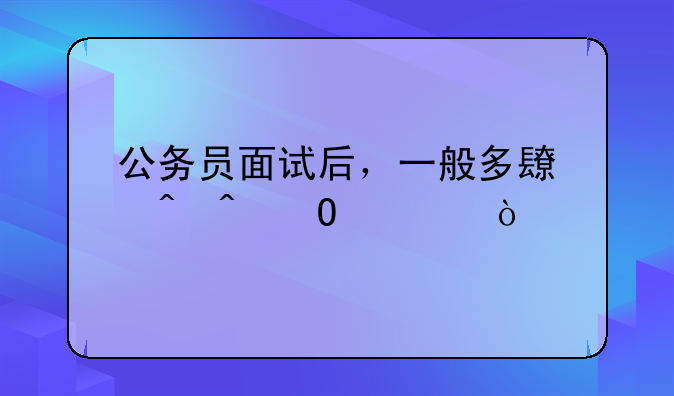 公务员面试后，一般多长时间体检？