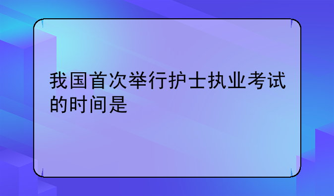 我国首次举行护士执业考试的时间是