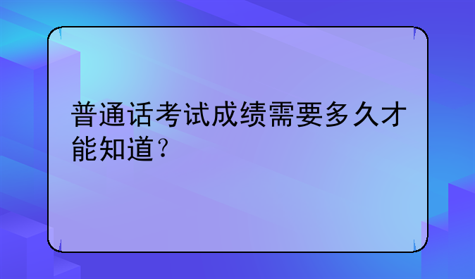 普通话考试成绩需要多久才能知道？