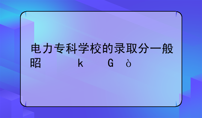 电力专科学校的录取分一般是多少？