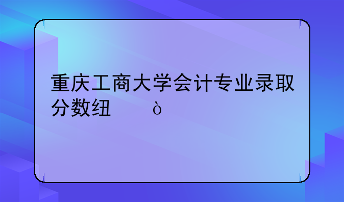 重庆工商大学会计专业录取分数线？