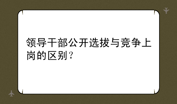 领导干部公开选拔与竞争上岗的区别？