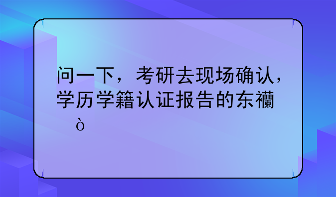 问一下，考研去现场确认，学历学籍认证报告的东西？