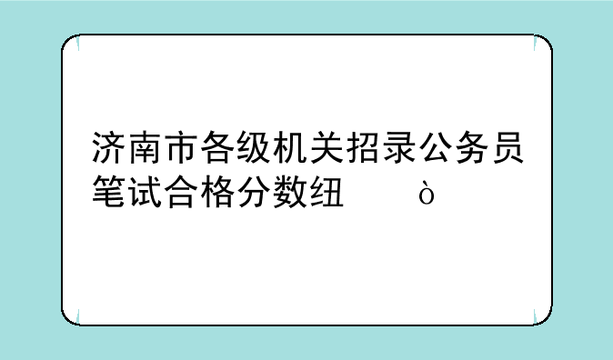 济南市各级机关招录公务员笔试合格分数线？