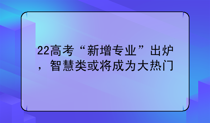 22高考“新增专业”出炉，智慧类或将成为大热门