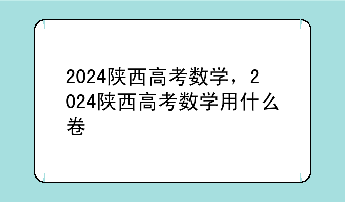 2024陕西高考数学，2024陕西高考数学用什么卷
