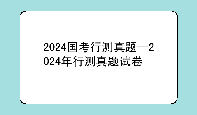 2024国考行测真题—2024年行测真题试卷