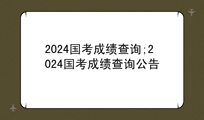 2024国考成绩查询;2024国考成绩查询公告