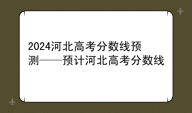 2024河北高考分数线预测——预计河北高考分数线