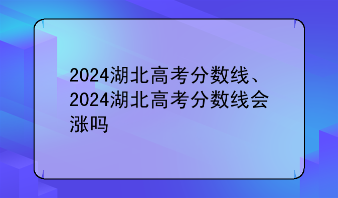 2024湖北高考分数线、2024湖北高考分数线会涨吗