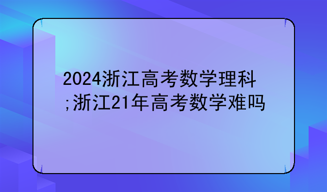 2024浙江高考数学理科;浙江21年高考数学难吗