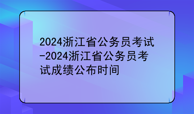 2024浙江省公务员考试-2024浙江省公务员考试成绩公布时间