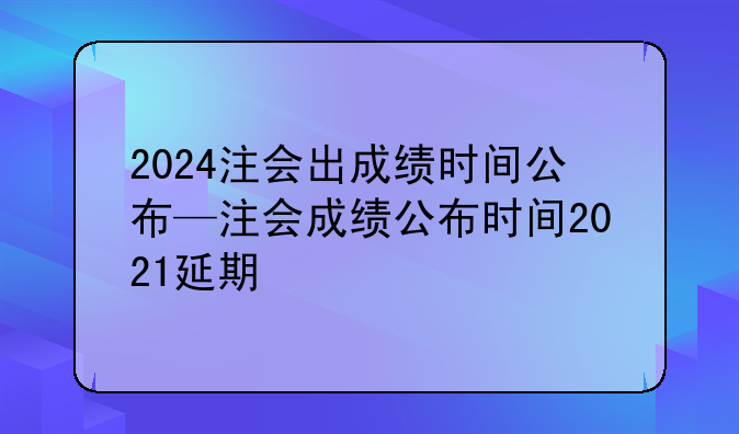 2024注会出成绩时间公布—注会成绩公布时间2021延期