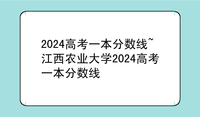2024高考一本分数线~江西农业大学2024高考一本分数线