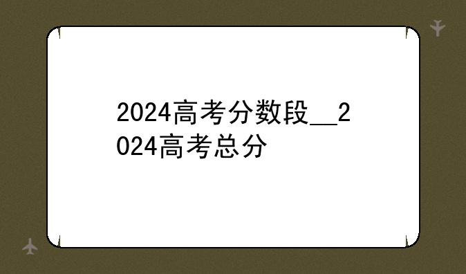 2024高考分数段__2024高考总分