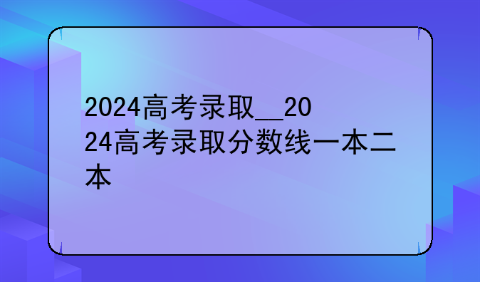 2024高考录取__2024高考录取分数线一本二本