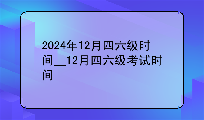 2024年12月四六级时间__12月四六级考试时间