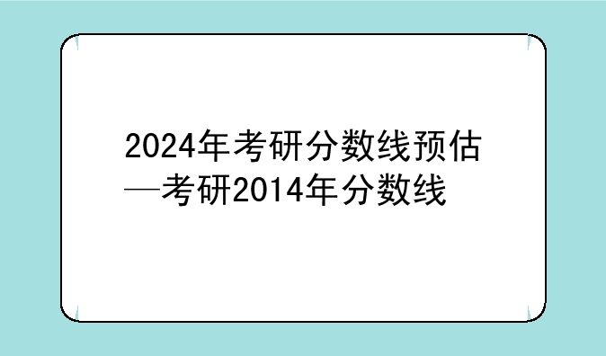 2024年考研分数线预估—考研2014年分数线