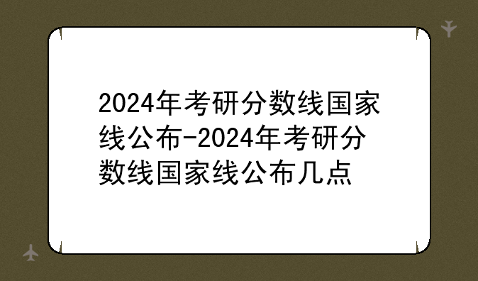 2024年考研分数线国家线公布-2024年考研分数线国家线公布几点