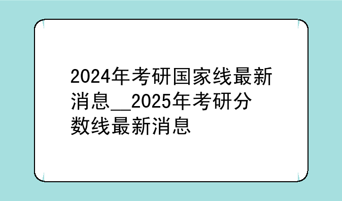 2024年考研国家线最新消息__2025年考研分数线最新消息