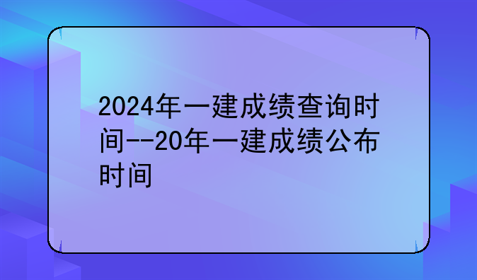 2024年一建成绩查询时间--20年一建成绩公布时间