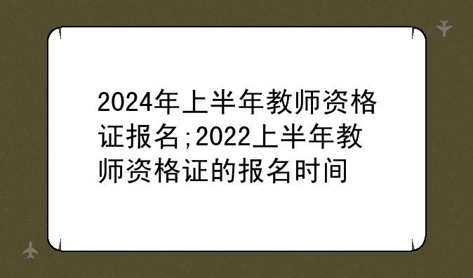 2024年上半年教师资格证报名;2022上半年教师资格证的报名时间