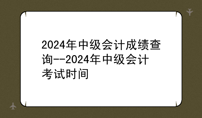 2024年中级会计成绩查询--2024年中级会计考试时间