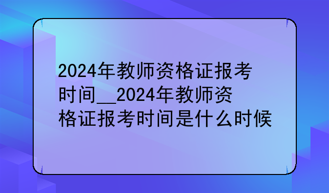 2024年教师资格证报考时间__2024年教师资格证报考时间是什么时候