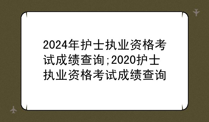 2024年护士执业资格考试成绩查询;2020护士执业资格考试成绩查询
