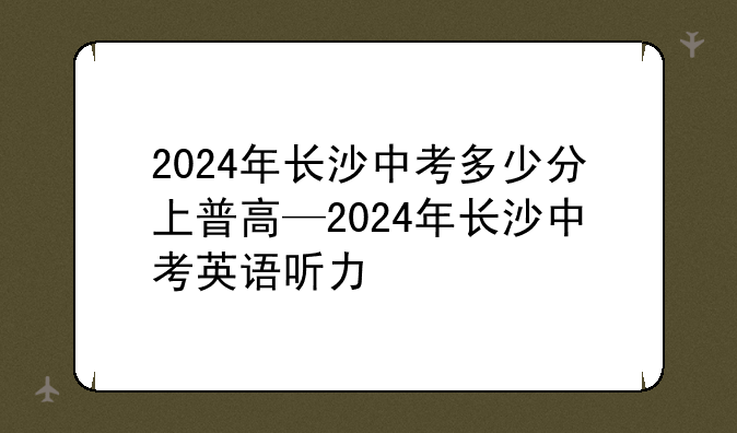 2024年长沙中考多少分上普高—2024年长沙中考英语听力