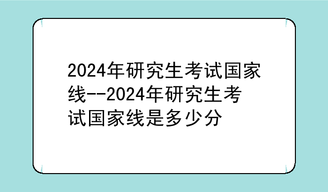 2024年研究生考试国家线--2024年研究生考试国家线是多少分