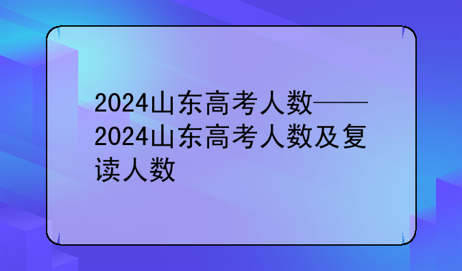 2024山东高考人数——2024山东高考人数及复读人数