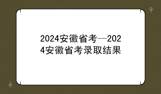 2024安徽省考—2024安徽省考录取结果