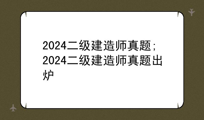 2024二级建造师真题;2024二级建造师真题出炉