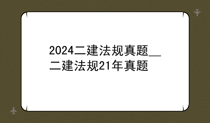 2024二建法规真题__二建法规21年真题