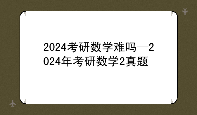 2024考研数学难吗—2024年考研数学2真题