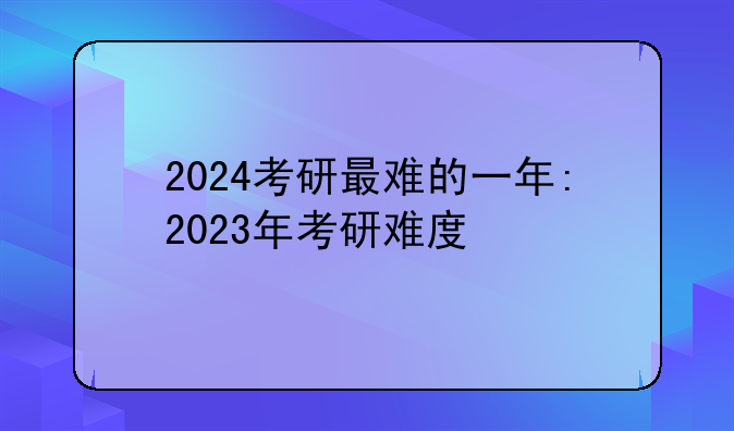 2024考研最难的一年:2023年考研难度