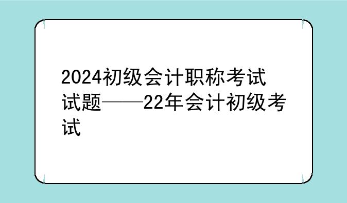 2024初级会计职称考试试题——22年会计初级考试