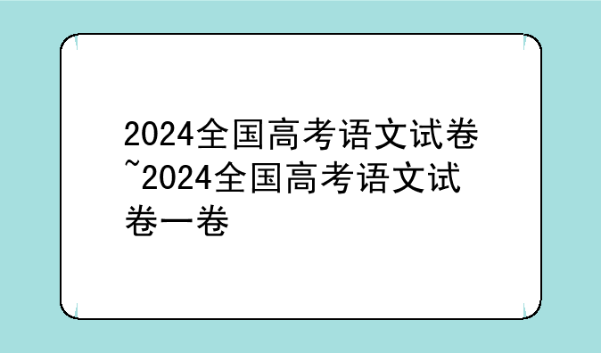 2024全国高考语文试卷~2024全国高考语文试卷一卷