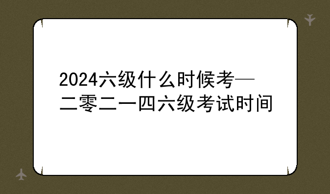 2024六级什么时候考—二零二一四六级考试时间